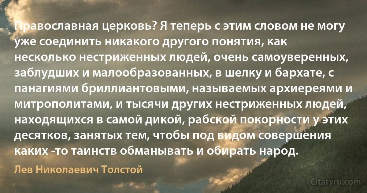 Православная церковь? Я теперь с этим словом не могу уже соединить никакого другого понятия, как несколько нестриженных людей, очень самоуверенных, заблудших и малообразованных, в шелку и бархате, с панагиями бриллиантовыми, называемых архиереями и митрополитами, и тысячи других нестриженных людей, находящихся в самой дикой, рабской покорности у этих десятков, занятых тем, чтобы под видом совершения каких -то таинств обманывать и обирать народ. (Лев Николаевич Толстой)