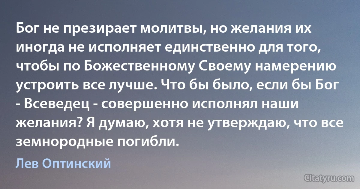 Бог не презирает молитвы, но желания их иногда не исполняет единственно для того, чтобы по Божественному Своему намерению устроить все лучше. Что бы было, если бы Бог - Всеведец - совершенно исполнял наши желания? Я думаю, хотя не утверждаю, что все земнородные погибли. (Лев Оптинский)