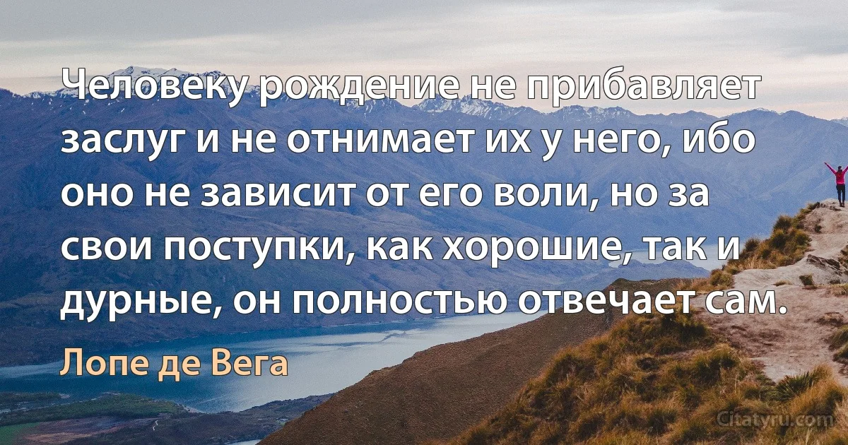 Человеку рождение не прибавляет заслуг и не отнимает их у него, ибо оно не зависит от его воли, но за свои поступки, как хорошие, так и дурные, он полностью отвечает сам. (Лопе де Вега)