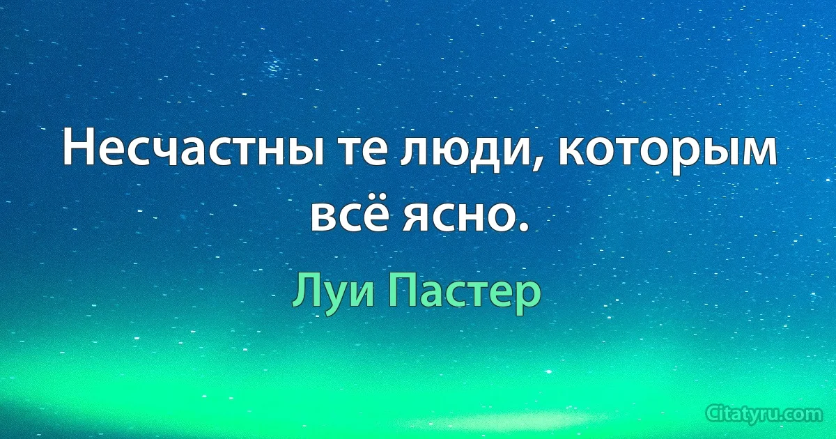 Несчастны те люди, которым всё ясно. (Луи Пастер)