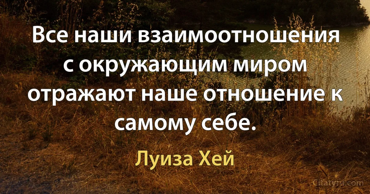 Все наши взаимоотношения с окружающим миром отражают наше отношение к самому себе. (Луиза Хей)