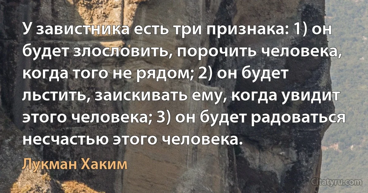 У завистника есть три признака: 1) он будет злословить, порочить человека, когда того не рядом; 2) он будет льстить, заискивать ему, когда увидит этого человека; 3) он будет радоваться несчастью этого человека. (Лукман Хаким)