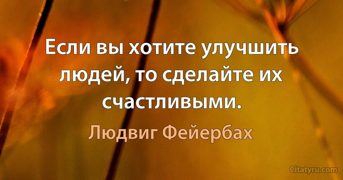 Если вы хотите улучшить людей, то сделайте их счастливыми. (Людвиг Фейербах)