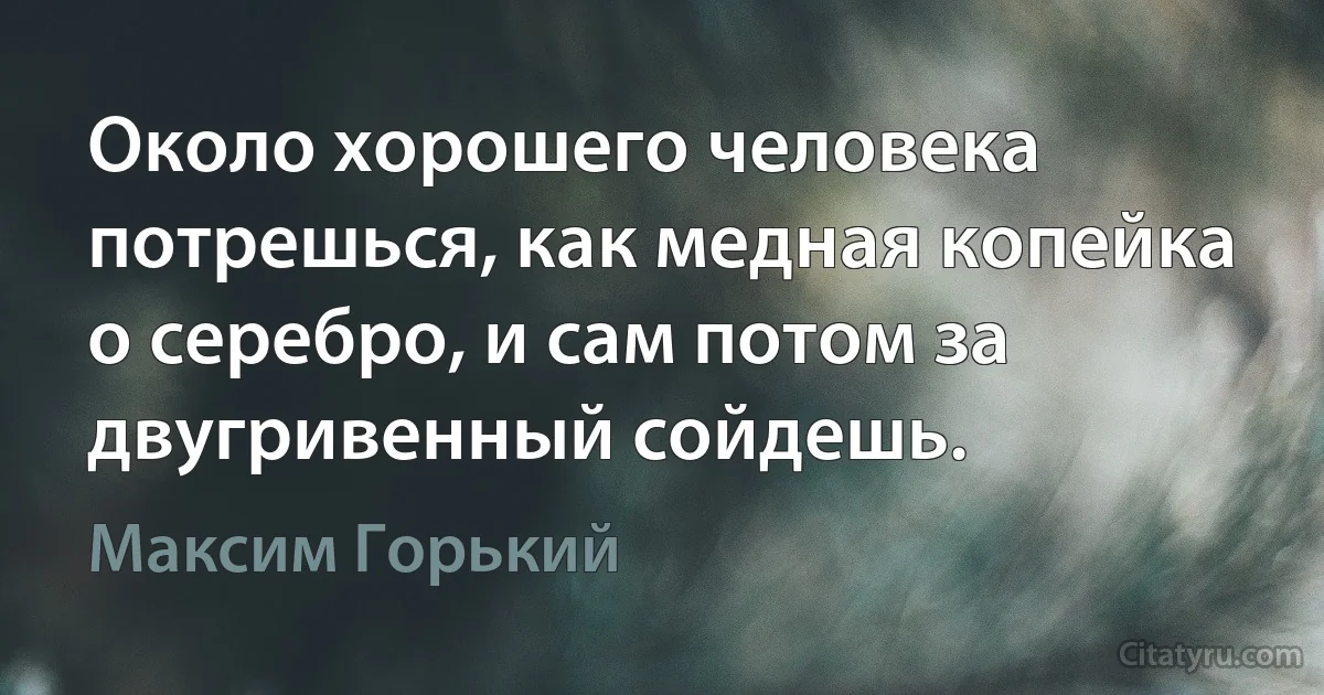 Около хорошего человека потрешься, как медная копейка о серебро, и сам потом за двугривенный сойдешь. (Максим Горький)