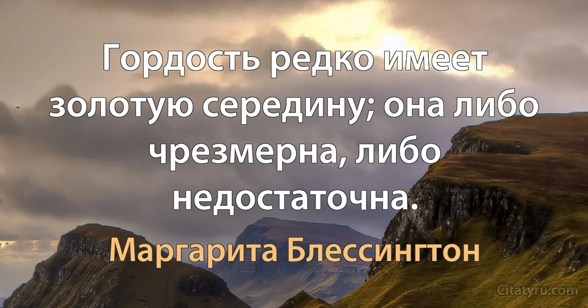 Гордость редко имеет золотую середину; она либо чрезмерна, либо недостаточна. (Маргарита Блессингтон)