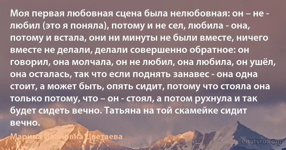 Моя первая любовная сцена была нелюбовная: он – не - любил (это я поняла), потому и не сел, любила - она, потому и встала, они ни минуты не были вместе, ничего вместе не делали, делали совершенно обратное: он говорил, она молчала, он не любил, она любила, он ушёл, она осталась, так что если поднять занавес - она одна стоит, а может быть, опять сидит, потому что стояла она только потому, что – он - стоял, а потом рухнула и так будет сидеть вечно. Татьяна на той скамейке сидит вечно. (Марина Ивановна Цветаева)