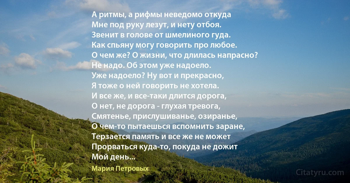 А ритмы, а рифмы неведомо откуда
Мне под руку лезут, и нету отбоя.
Звенит в голове от шмелиного гуда.
Как спьяну могу говорить про любое.
О чем же? О жизни, что длилась напрасно?
Не надо. Об этом уже надоело.
Уже надоело? Ну вот и прекрасно,
Я тоже о ней говорить не хотела.
И все же, и все-таки длится дорога,
О нет, не дорога - глухая тревога,
Смятенье, прислушиванье, озиранье,
О чем-то пытаешься вспомнить заране,
Терзается память и все же не может
Прорваться куда-то, покуда не дожит
Мой день... (Мария Петровых)