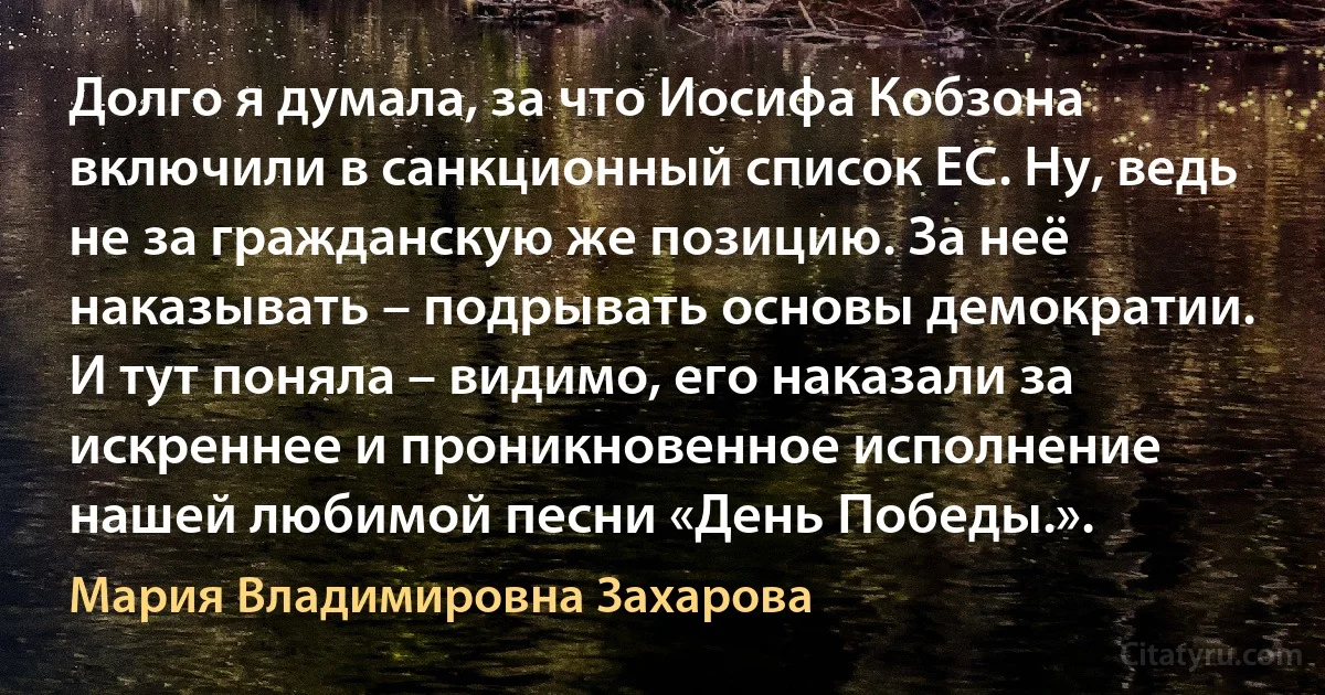 Долго я думала, за что Иосифа Кобзона включили в санкционный список ЕС. Ну, ведь не за гражданскую же позицию. За неё наказывать – подрывать основы демократии. И тут поняла – видимо, его наказали за искреннее и проникновенное исполнение нашей любимой песни «День Победы.». (Мария Владимировна Захарова)