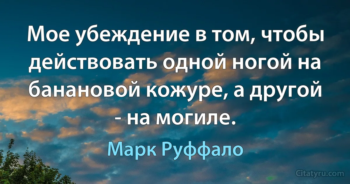 Мое убеждение в том, чтобы действовать одной ногой на банановой кожуре, а другой - на могиле. (Марк Руффало)