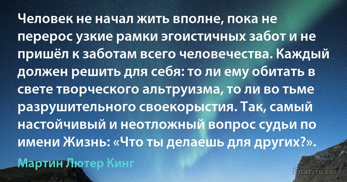 Человек не начал жить вполне, пока не перерос узкие рамки эгоистичных забот и не пришёл к заботам всего человечества. Каждый должен решить для себя: то ли ему обитать в свете творческого альтруизма, то ли во тьме разрушительного своекорыстия. Так, самый настойчивый и неотложный вопрос судьи по имени Жизнь: «Что ты делаешь для других?». (Мартин Лютер Кинг)