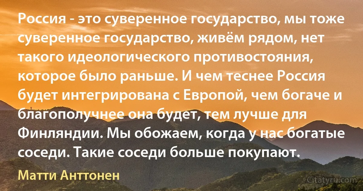 Россия - это суверенное государство, мы тоже суверенное государство, живём рядом, нет такого идеологического противостояния, которое было раньше. И чем теснее Россия будет интегрирована с Европой, чем богаче и благополучнее она будет, тем лучше для Финляндии. Мы обожаем, когда у нас богатые соседи. Такие соседи больше покупают. (Матти Анттонен)