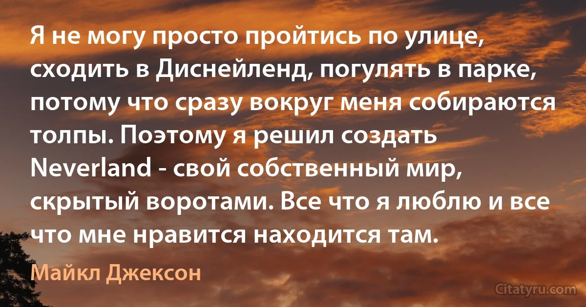 Я не могу просто пройтись по улице, сходить в Диснейленд, погулять в парке, потому что сразу вокруг меня собираются толпы. Поэтому я решил создать Neverland - свой собственный мир, скрытый воротами. Все что я люблю и все что мне нравится находится там. (Майкл Джексон)