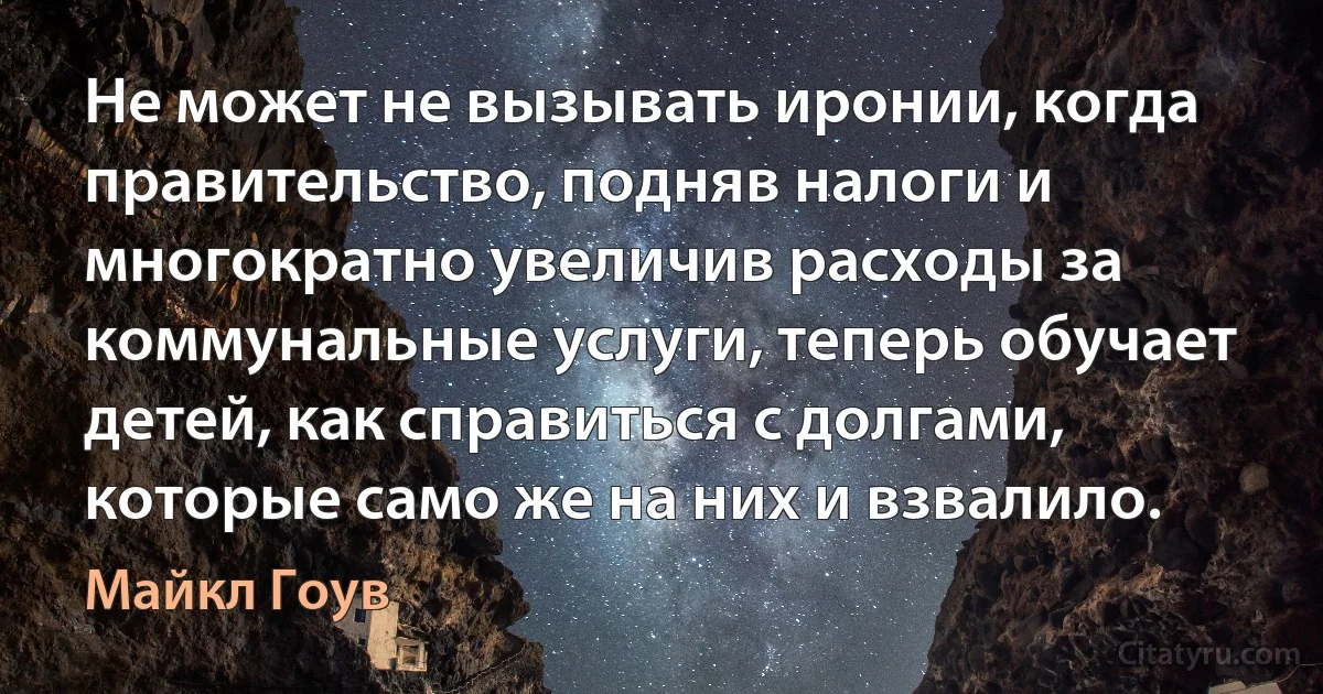 Не может не вызывать иронии, когда правительство, подняв налоги и многократно увеличив расходы за коммунальные услуги, теперь обучает детей, как справиться с долгами, которые само же на них и взвалило. (Майкл Гоув)