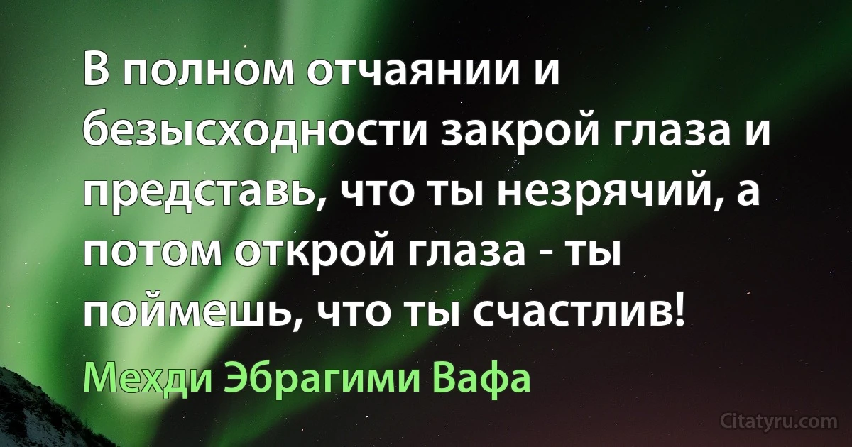 В полном отчаянии и безысходности закрой глаза и представь, что ты незрячий, а потом открой глаза - ты поймешь, что ты счастлив! (Мехди Эбрагими Вафа)