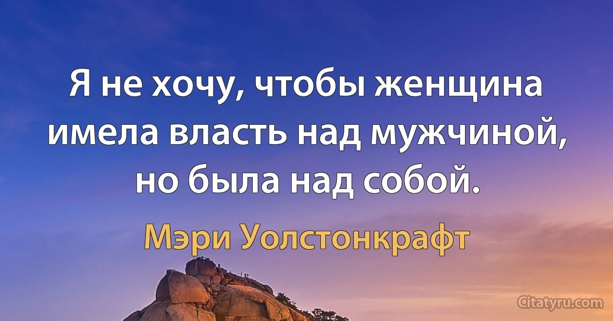 Я не хочу, чтобы женщина имела власть над мужчиной, но была над собой. (Мэри Уолстонкрафт)