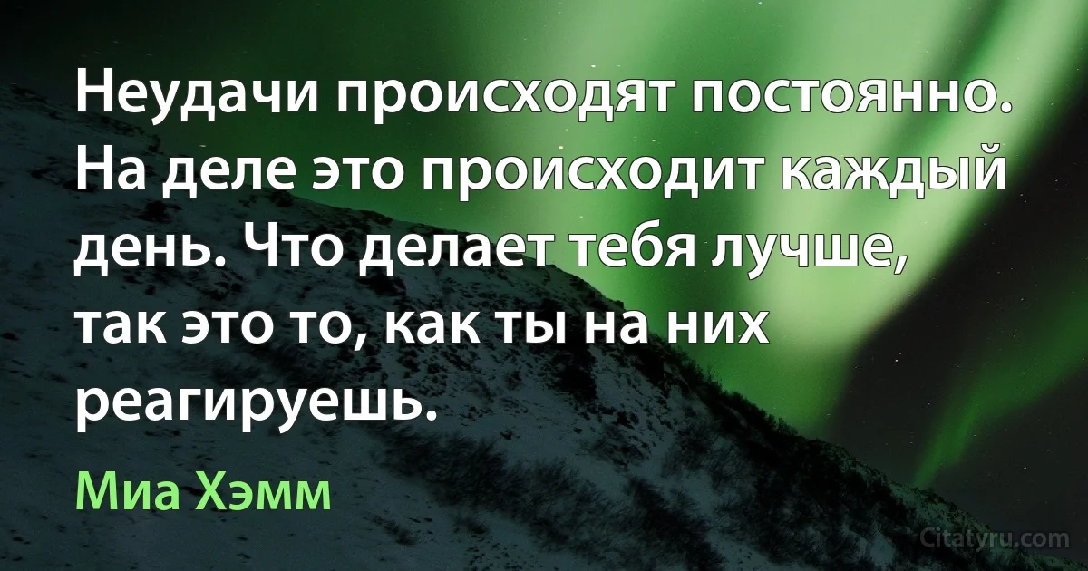 Неудачи происходят постоянно. На деле это происходит каждый день. Что делает тебя лучше, так это то, как ты на них реагируешь. (Миа Хэмм)