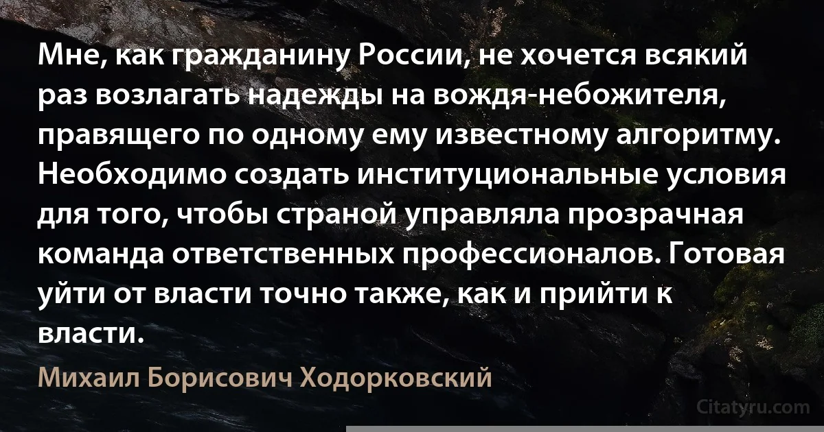 Мне, как гражданину России, не хочется всякий раз возлагать надежды на вождя-небожителя, правящего по одному ему известному алгоритму. Необходимо создать институциональные условия для того, чтобы страной управляла прозрачная команда ответственных профессионалов. Готовая уйти от власти точно также, как и прийти к власти. (Михаил Борисович Ходорковский)