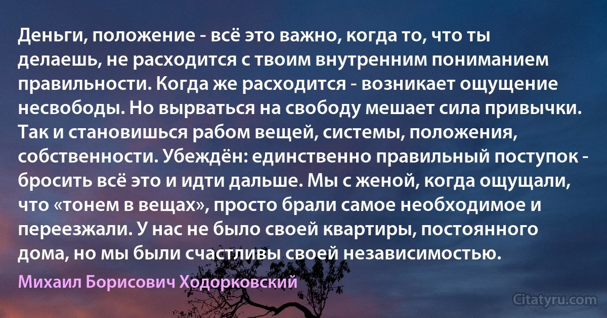 Деньги, положение - всё это важно, когда то, что ты делаешь, не расходится с твоим внутренним пониманием правильности. Когда же расходится - возникает ощущение несвободы. Но вырваться на свободу мешает сила привычки. Так и становишься рабом вещей, системы, положения, собственности. Убеждён: единственно правильный поступок - бросить всё это и идти дальше. Мы с женой, когда ощущали, что «тонем в вещах», просто брали самое необходимое и переезжали. У нас не было своей квартиры, постоянного дома, но мы были счастливы своей независимостью. (Михаил Борисович Ходорковский)