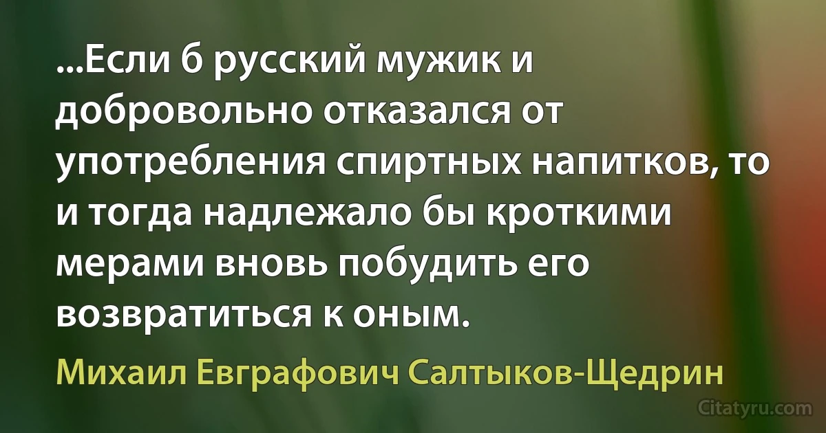 ...Если б русский мужик и добровольно отказался от употребления спиртных напитков, то и тогда надлежало бы кроткими мерами вновь побудить его возвратиться к оным. (Михаил Евграфович Салтыков-Щедрин)