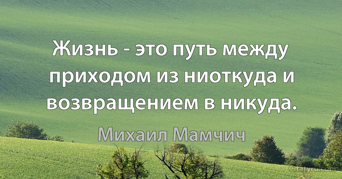 Жизнь - это путь между приходом из ниоткуда и возвращением в никуда. (Михаил Мамчич)