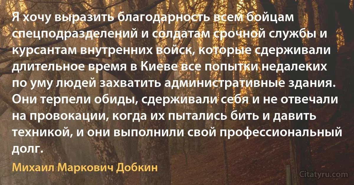 Я хочу выразить благодарность всем бойцам спецподразделений и солдатам срочной службы и курсантам внутренних войск, которые сдерживали длительное время в Киеве все попытки недалеких по уму людей захватить административные здания. Они терпели обиды, сдерживали себя и не отвечали на провокации, когда их пытались бить и давить техникой, и они выполнили свой профессиональный долг. (Михаил Маркович Добкин)