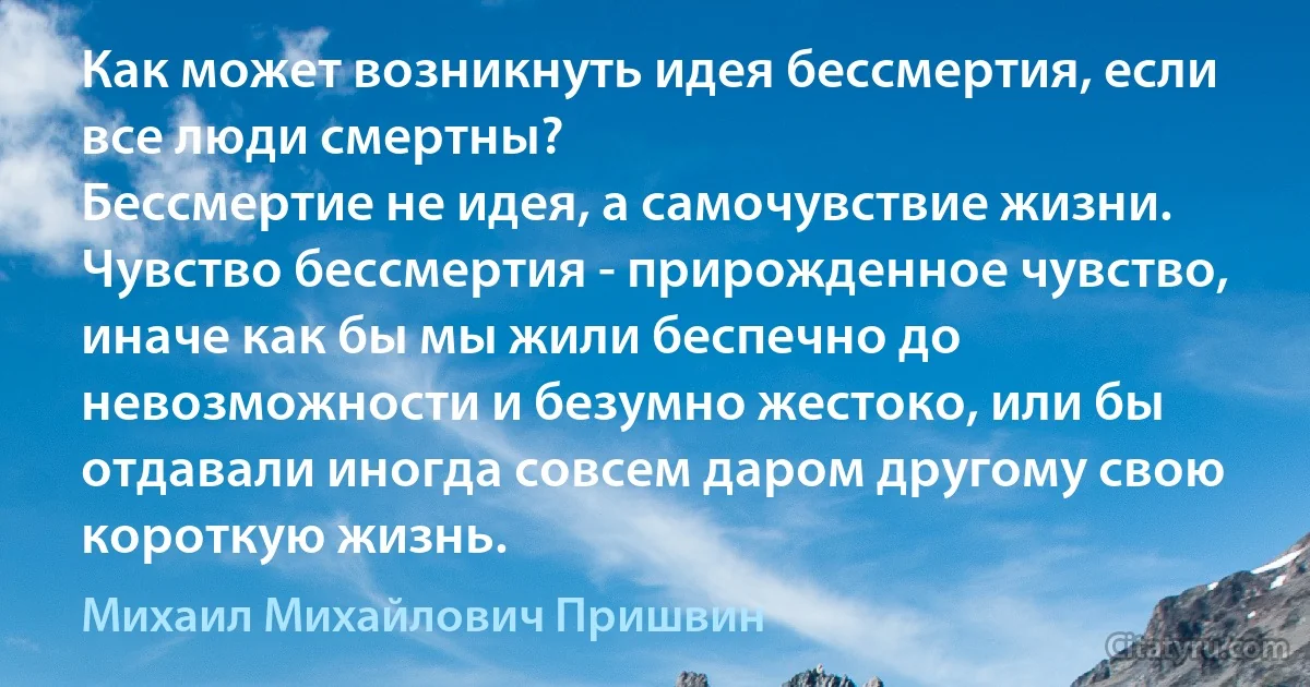 Как может возникнуть идея бессмертия, если все люди смертны? 
Бессмертие не идея, а самочувствие жизни.
Чувство бессмертия - прирожденное чувство, иначе как бы мы жили беспечно до невозможности и безумно жестоко, или бы отдавали иногда совсем даром другому свою короткую жизнь. (Михаил Михайлович Пришвин)