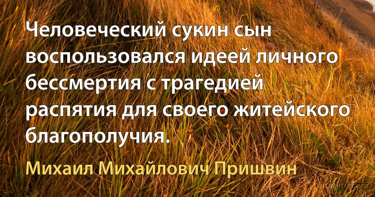 Человеческий сукин сын воспользовался идеей личного бессмертия с трагедией распятия для своего житейского благополучия. (Михаил Михайлович Пришвин)