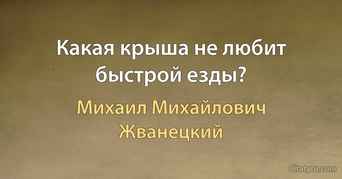 Какая крыша не любит быстрой езды? (Михаил Михайлович Жванецкий)