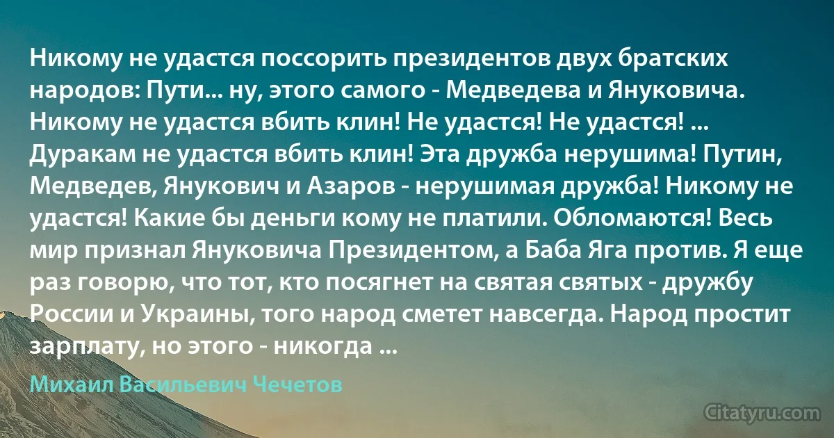 Никому не удастся поссорить президентов двух братских народов: Пути... ну, этого самого - Медведева и Януковича. Никому не удастся вбить клин! Не удастся! Не удастся! ... Дуракам не удастся вбить клин! Эта дружба нерушима! Путин, Медведев, Янукович и Азаров - нерушимая дружба! Никому не удастся! Какие бы деньги кому не платили. Обломаются! Весь мир признал Януковича Президентом, а Баба Яга против. Я еще раз говорю, что тот, кто посягнет на святая святых - дружбу России и Украины, того народ сметет навсегда. Народ простит зарплату, но этого - никогда ... (Михаил Васильевич Чечетов)