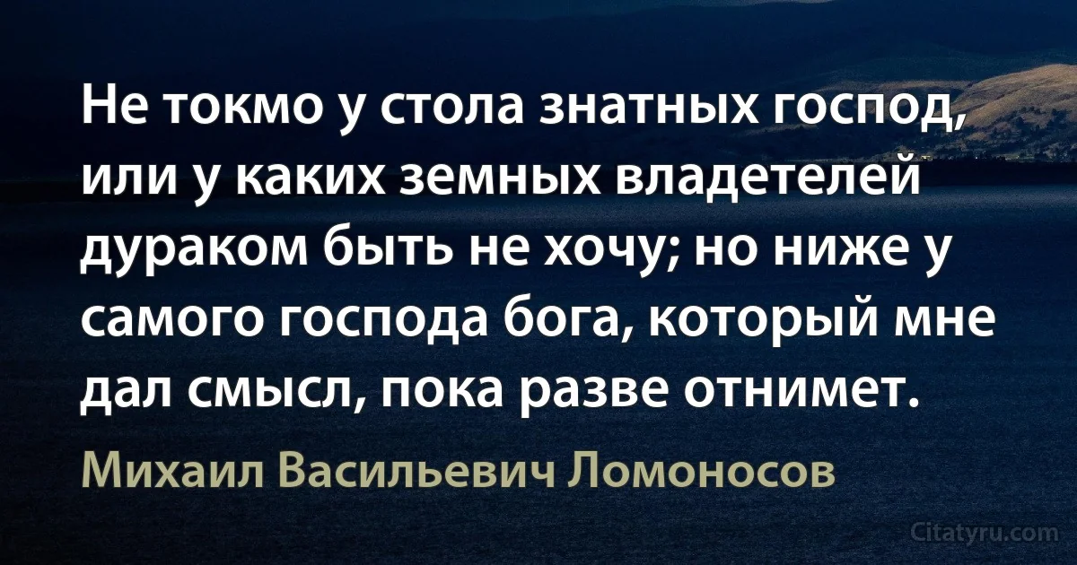 Не токмо у стола знатных господ, или у каких земных владетелей дураком быть не хочу; но ниже у самого господа бога, который мне дал смысл, пока разве отнимет. (Михаил Васильевич Ломоносов)