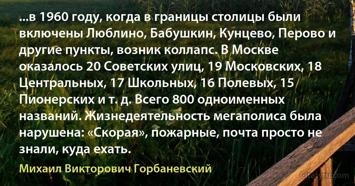 ...в 1960 году, когда в границы столицы были включены Люблино, Бабушкин, Кунцево, Перово и другие пункты, возник коллапс. В Москве оказалось 20 Советских улиц, 19 Московских, 18 Центральных, 17 Школьных, 16 Полевых, 15 Пионерских и т. д. Всего 800 одноименных названий. Жизнедеятельность мегаполиса была нарушена: «Скорая», пожарные, почта просто не знали, куда ехать. (Михаил Викторович Горбаневский)