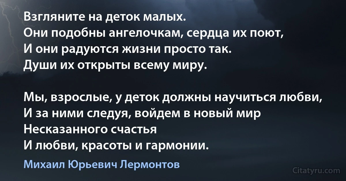 Взгляните на деток малых. 
Они подобны ангелочкам, сердца их поют,
И они радуются жизни просто так. 
Души их открыты всему миру.

Мы, взрослые, у деток должны научиться любви,
И за ними следуя, войдем в новый мир 
Несказанного счастья 
И любви, красоты и гармонии. (Михаил Юрьевич Лермонтов)