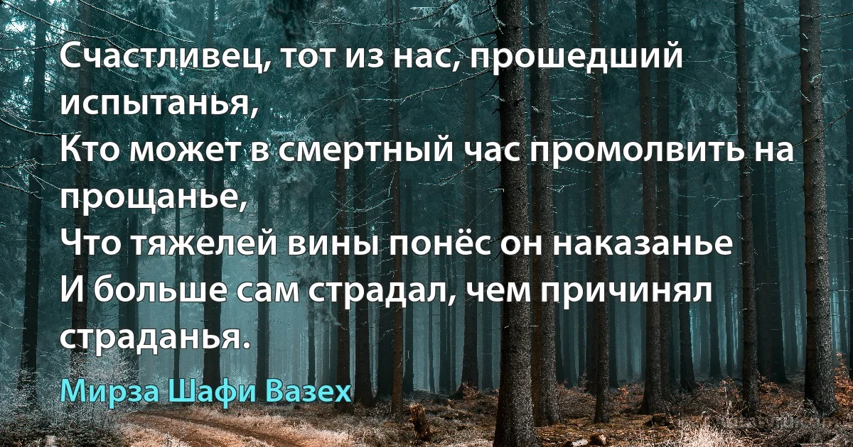 Счастливец, тот из нас, прошедший испытанья,
Кто может в смертный час промолвить на прощанье,
Что тяжелей вины понёс он наказанье
И больше сам страдал, чем причинял страданья. (Мирза Шафи Вазех)