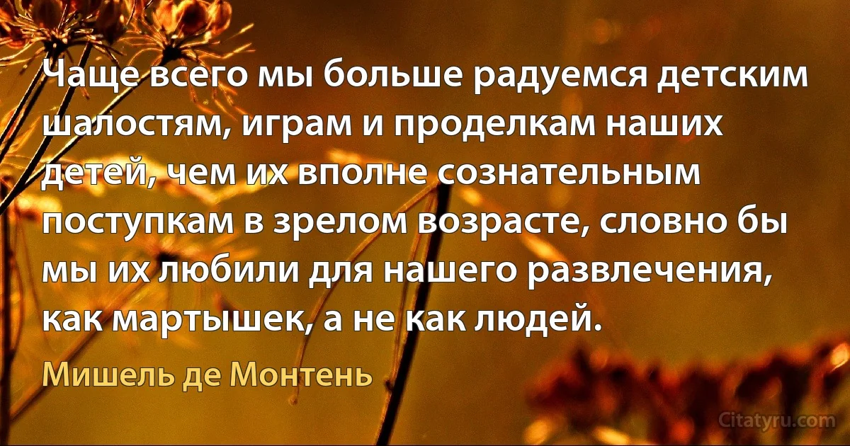 Чаще всего мы больше радуемся детским шалостям, играм и проделкам наших детей, чем их вполне сознательным поступкам в зрелом возрасте, словно бы мы их любили для нашего развлечения, как мартышек, а не как людей. (Мишель де Монтень)