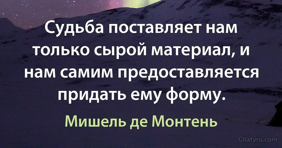 Судьба поставляет нам только сырой материал, и нам самим предоставляется придать ему форму. (Мишель де Монтень)