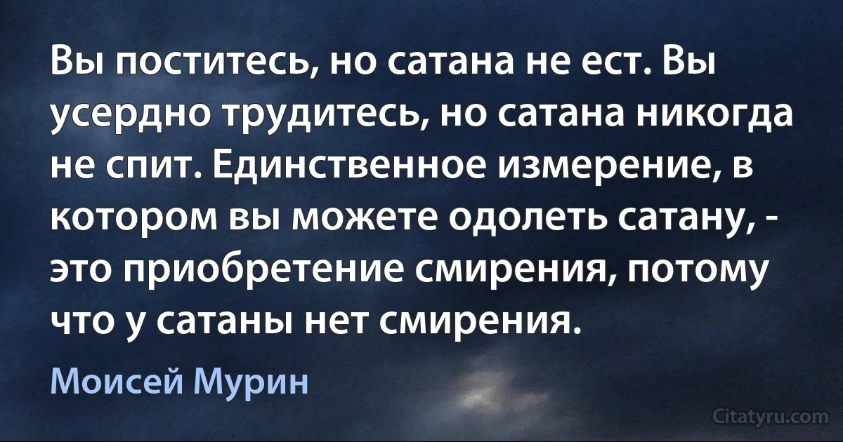 Вы поститесь, но сатана не ест. Вы усердно трудитесь, но сатана никогда не спит. Единственное измерение, в котором вы можете одолеть сатану, - это приобретение смирения, потому что у сатаны нет смирения. (Моисей Мурин)