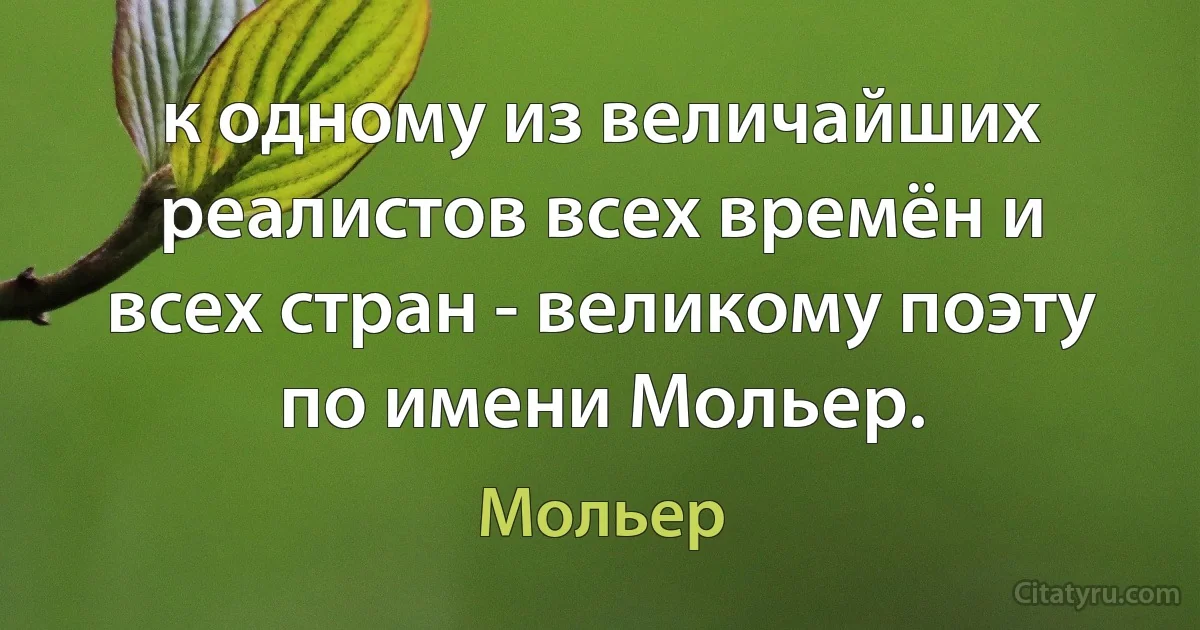 к одному из величайших реалистов всех времён и всех стран - великому поэту по имени Мольер. (Мольер)