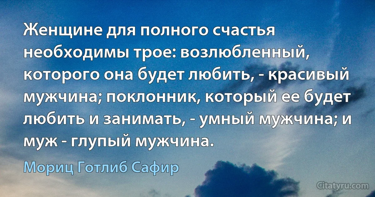 Женщине для полного счастья необходимы трое: возлюбленный, которого она будет любить, - красивый мужчина; поклонник, который ее будет любить и занимать, - умный мужчина; и муж - глупый мужчина. (Мориц Готлиб Сафир)