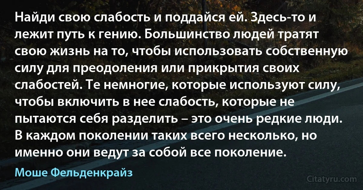 Найди свою слабость и поддайся ей. Здесь-то и лежит путь к гению. Большинство людей тратят свою жизнь на то, чтобы использовать собственную силу для преодоления или прикрытия своих слабостей. Те немногие, которые используют силу, чтобы включить в нее слабость, которые не пытаются себя разделить – это очень редкие люди. В каждом поколении таких всего несколько, но именно они ведут за собой все поколение. (Моше Фельденкрайз)