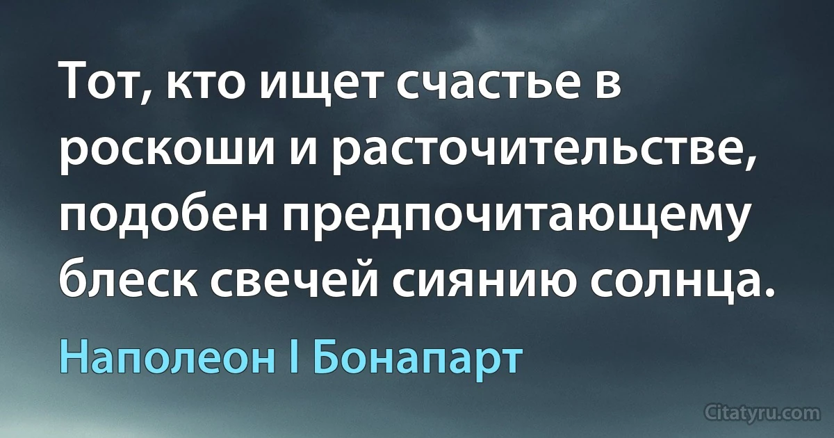 Тот, кто ищет счастье в роскоши и расточительстве, подобен предпочитающему блеск свечей сиянию солнца. (Наполеон I Бонапарт)