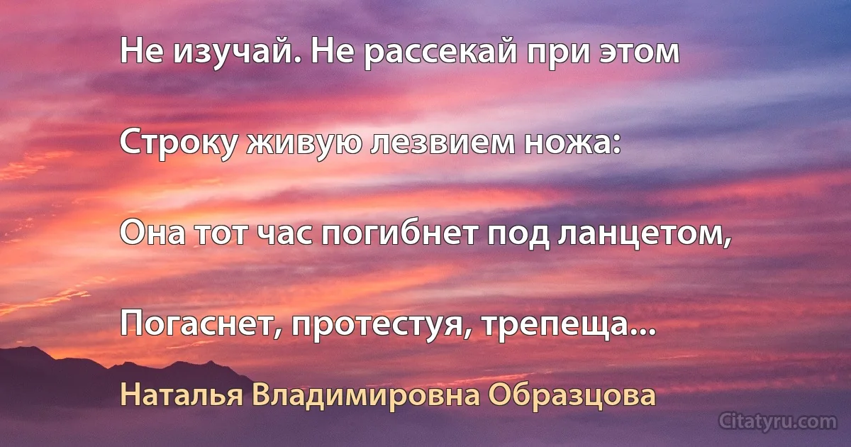 Не изучай. Не рассекай при этом

Строку живую лезвием ножа:

Она тот час погибнет под ланцетом,

Погаснет, протестуя, трепеща... (Наталья Владимировна Образцова)