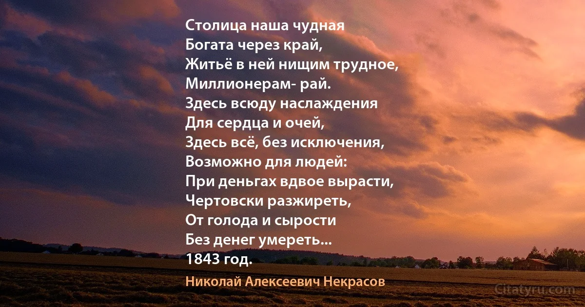 Столица наша чудная
Богата через край,
Житьё в ней нищим трудное,
Миллионерам- рай.
Здесь всюду наслаждения
Для сердца и очей,
Здесь всё, без исключения,
Возможно для людей:
При деньгах вдвое вырасти,
Чертовски разжиреть,
От голода и сырости
Без денег умереть...
1843 год. (Николай Алексеевич Некрасов)