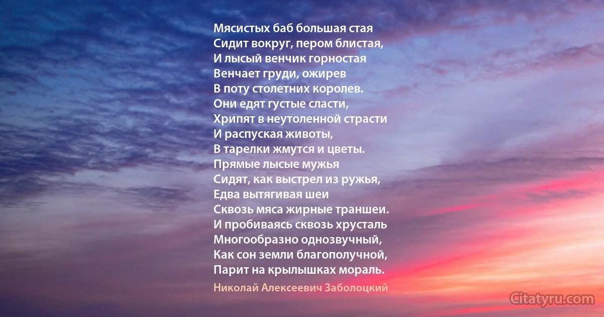 Мясистых баб большая стая
Сидит вокруг, пером блистая,
И лысый венчик горностая
Венчает груди, ожирев
В поту столетних королев.
Они едят густые сласти,
Хрипят в неутоленной страсти
И распуская животы,
В тарелки жмутся и цветы.
Прямые лысые мужья
Сидят, как выстрел из ружья,
Едва вытягивая шеи
Сквозь мяса жирные траншеи.
И пробиваясь сквозь хрусталь
Многообразно однозвучный,
Как сон земли благополучной,
Парит на крылышках мораль. (Николай Алексеевич Заболоцкий)