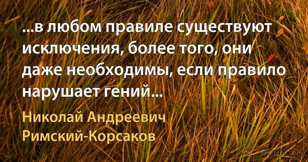 ...в любом правиле существуют исключения, более того, они даже необходимы, если правило нарушает гений... (Николай Андреевич Римский-Корсаков)