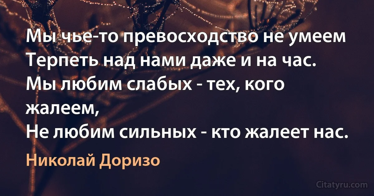 Мы чье-то превосходство не умеем
Терпеть над нами даже и на час.
Мы любим слабых - тех, кого жалеем,
Не любим сильных - кто жалеет нас. (Николай Доризо)