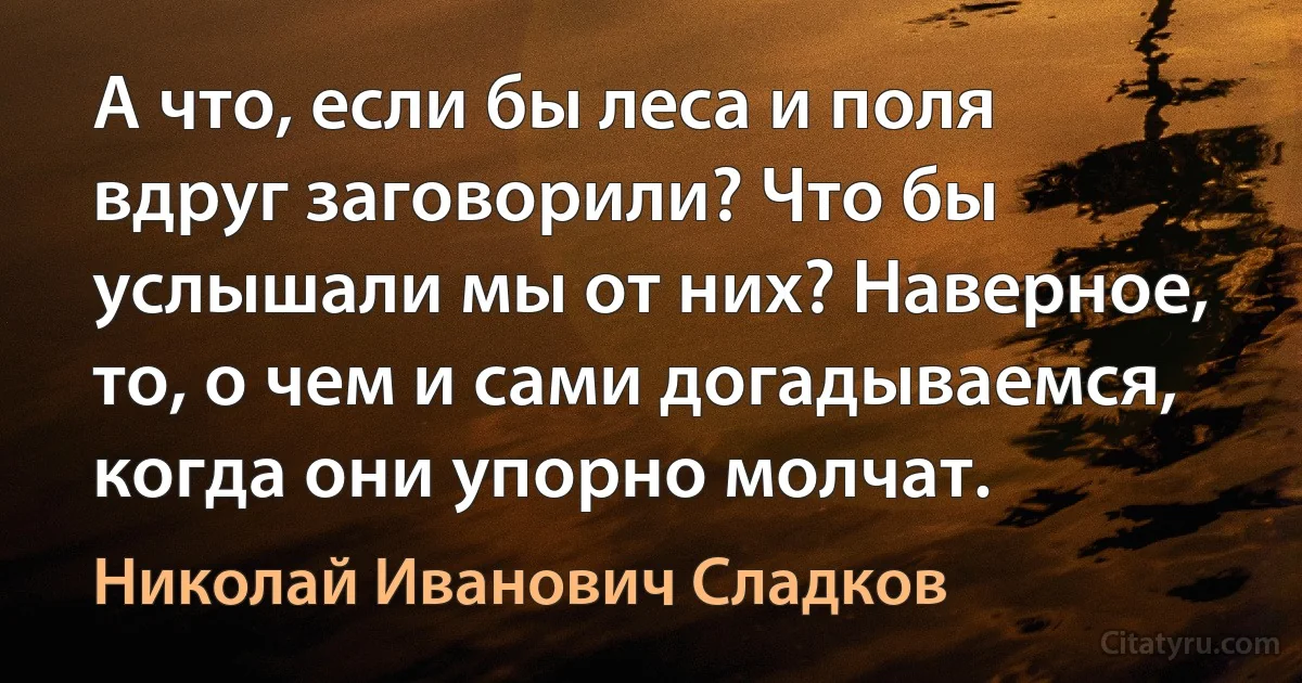 А что, если бы леса и поля вдруг заговорили? Что бы услышали мы от них? Наверное, то, о чем и сами догадываемся, когда они упорно молчат. (Николай Иванович Сладков)