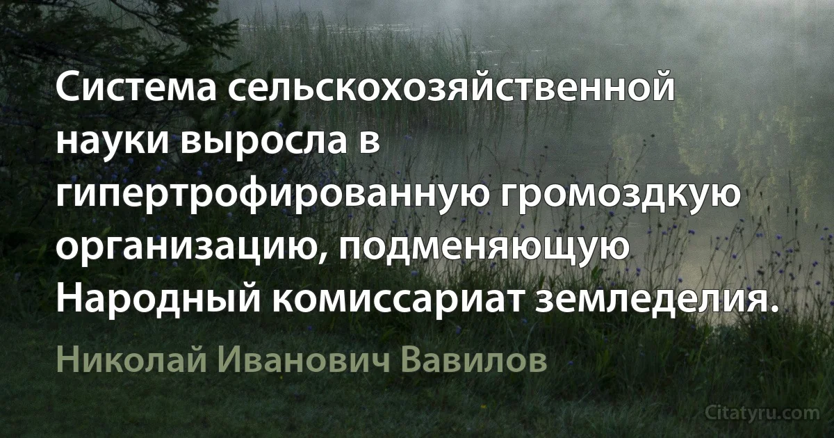 Система сельскохозяйственной науки выросла в гипертрофированную громоздкую организацию, подменяющую Народный комиссариат земледелия. (Николай Иванович Вавилов)