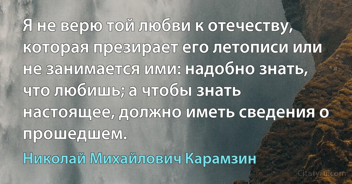 Я не верю той любви к отечеству, которая презирает его летописи или не занимается ими: надобно знать, что любишь; а чтобы знать настоящее, должно иметь сведения о прошедшем. (Николай Михайлович Карамзин)