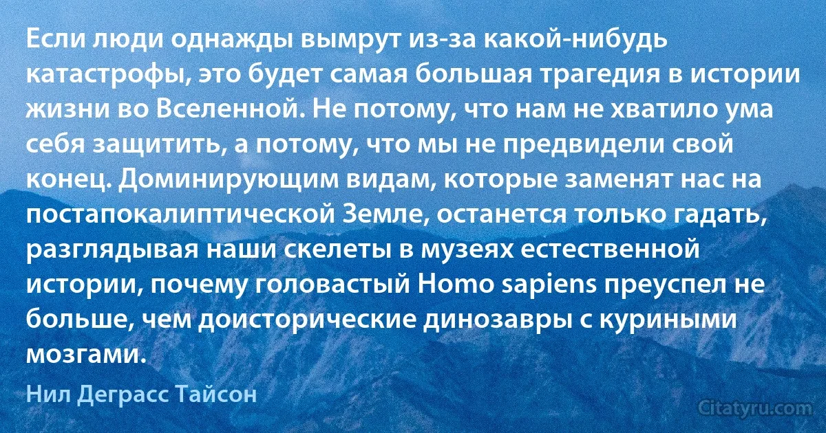 Если люди однажды вымрут из-за какой-нибудь катастрофы, это будет самая большая трагедия в истории жизни во Вселенной. Не потому, что нам не хватило ума себя защитить, а потому, что мы не предвидели свой конец. Доминирующим видам, которые заменят нас на постапокалиптической Земле, останется только гадать, разглядывая наши скелеты в музеях естественной истории, почему головастый Homo sapiens преуспел не больше, чем доисторические динозавры с куриными мозгами. (Нил Деграсс Тайсон)