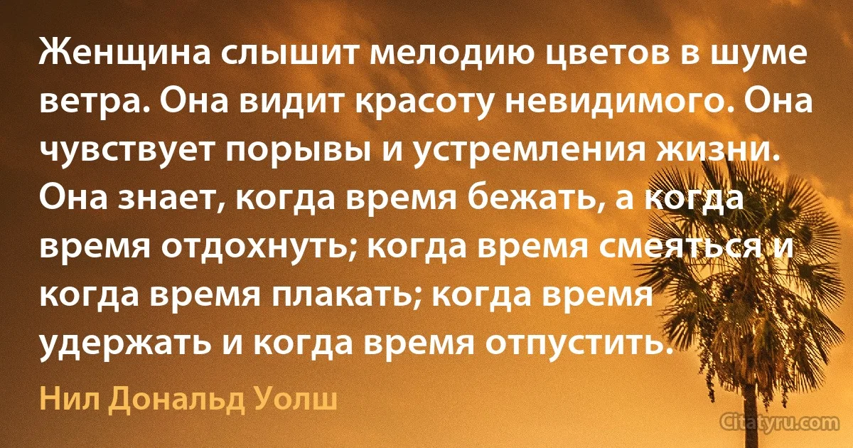 Женщина слышит мелодию цветов в шуме ветра. Она видит красоту невидимого. Она чувствует порывы и устремления жизни. Она знает, когда время бежать, а когда время отдохнуть; когда время смеяться и когда время плакать; когда время удержать и когда время отпустить. (Нил Дональд Уолш)